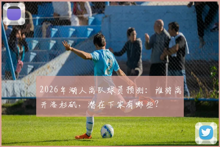 2026年湖人离队球员预测：谁将离开洛杉矶，潜在下家有哪些？