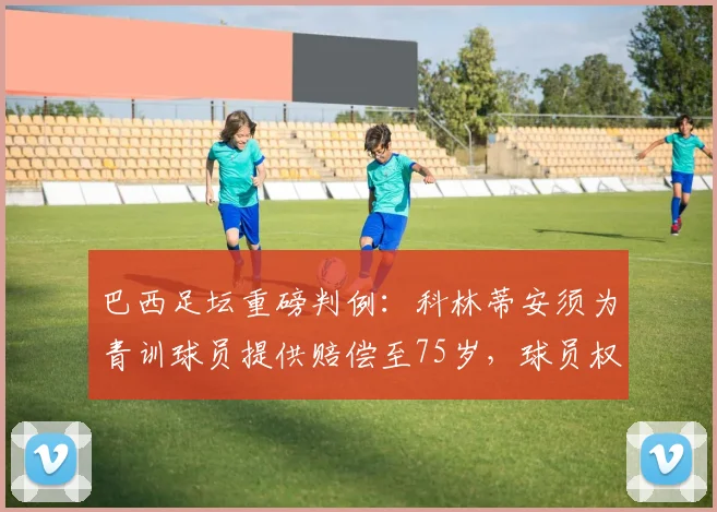 巴西足坛重磅判例：科林蒂安须为青训球员提供赔偿至75岁，球员权益保障引关注