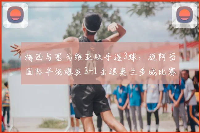 梅西与塞戈维亚联手造3球,迈阿密国际半场爆发3-1击退奥兰多城比赛详解