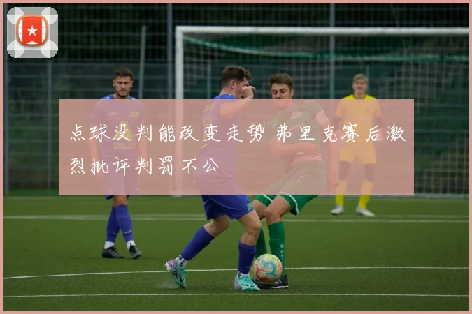 点球没判能改变走势 弗里克赛后激烈批评判罚不公