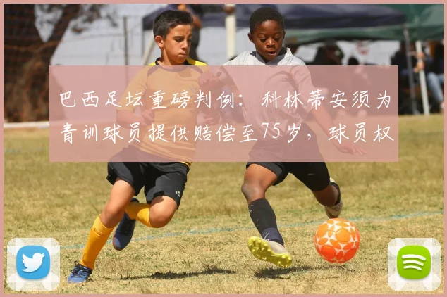 巴西足坛重磅判例:科林蒂安须为青训球员提供赔偿至75岁,球员权益保障引关注