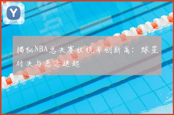 揭秘NBA总决赛收视率创新高:球星对决与悬念迭起