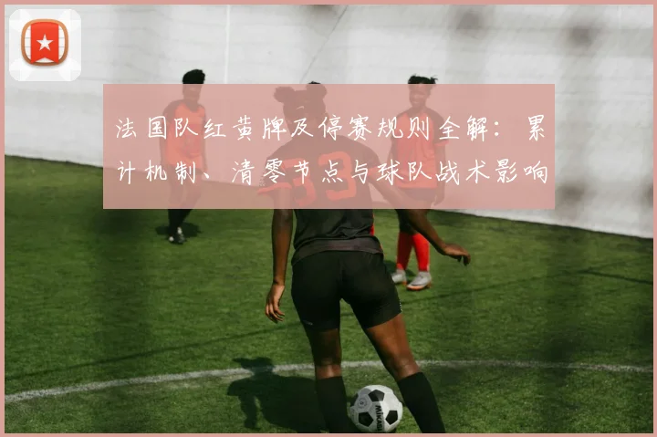 法国队红黄牌及停赛规则全解:累计机制、清零节点与球队战术影响分析