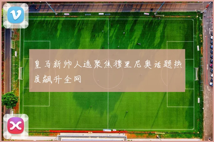 皇马新帅人选聚焦穆里尼奥话题热度飙升全网