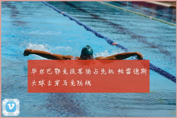 毕尔巴鄂竞技客场占先机 帕雷德斯头球击穿马竞防线
