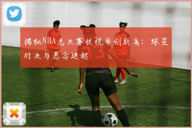 揭秘NBA总决赛收视率创新高:球星对决与悬念迭起