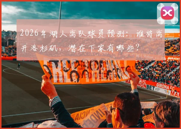 2026年湖人离队球员预测:谁将离开洛杉矶,潜在下家有哪些?