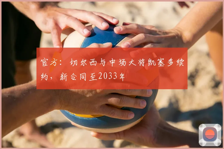 官方:切尔西与中场大将凯塞多续约,新合同至2033年